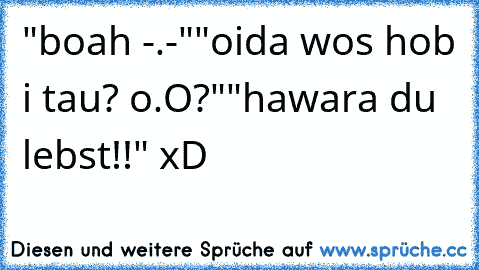 "boah -.-"
"oida wos hob i tau? o.O?"
"hawara du lebst!!" xD