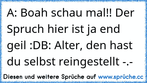 A: Boah schau mal!! Der Spruch hier ist ja end geil :D
B: Alter, den hast du selbst reingestellt -.-