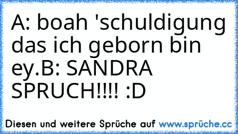 A: boah 'schuldigung das ich geborn bin ey.
B: SANDRA SPRUCH!!!! :D