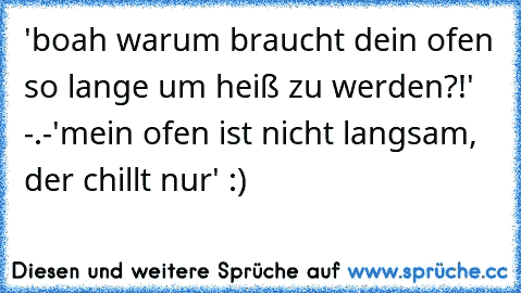 'boah warum braucht dein ofen so lange um heiß zu werden?!' -.-
'mein ofen ist nicht langsam, der chillt nur' :)