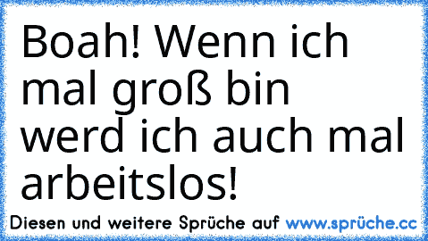 Boah! Wenn ich mal groß bin werd ich auch mal arbeitslos!