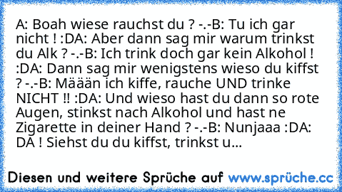 A: Boah wiese rauchst du ? -.-
B: Tu ich gar nicht ! :D
A: Aber dann sag mir warum trinkst du Alk ? -.-
B: Ich trink doch gar kein Alkohol ! :D
A: Dann sag mir wenigstens wieso du kiffst ? -.-
B: Määän ich kiffe, rauche UND trinke NICHT !! :D
A: Und wieso hast du dann so rote Augen, stinkst nach Alkohol und hast ne Zigarette in deiner Hand ? -.-
B: Nunjaaa :D
A: DA ! Siehst du du kiffst, trinks...