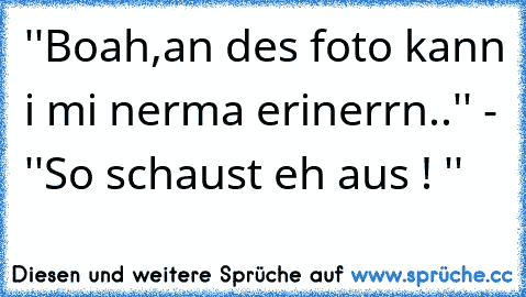 ''Boah,an des foto kann i mi nerma erinerrn..'' - ''So schaust eh aus ! ''