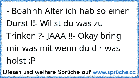 - Boahhh Alter ich hab so einen Durst !!
- Willst du was zu Trinken ?
- JAAA !!
- Okay bring mir was mit wenn du dir was holst :P