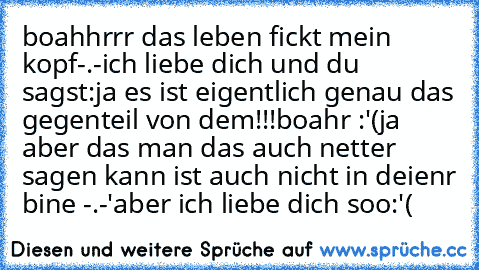 boahhrrr das leben fickt mein kopf-.-
ich liebe dich und du sagst:ja es ist eigentlich genau das gegenteil von dem!!!
boahr :'(ja aber das man das auch netter sagen kann ist auch nicht in deienr bine -.-'
aber ich liebe dich soo:'(♥