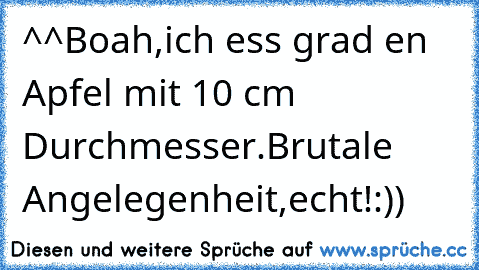 ^^Boah,ich ess grad en Apfel mit 10 cm Durchmesser.Brutale Angelegenheit,echt!:))