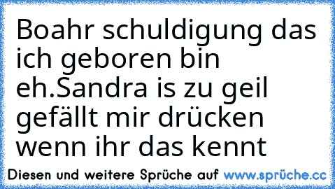 Boahr ´schuldigung das ich geboren bin eh.
Sandra is zu geil ♥´ gefällt´ mir drücken wenn ihr das kennt