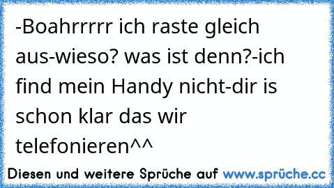 -Boahrrrrr ich raste gleich aus
-wieso? was ist denn?
-ich find mein Handy nicht
-dir is schon klar das wir telefonieren
^^