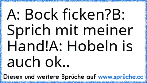 A: Bock ficken?
B: Sprich mit meiner Hand!
A: Hobeln is auch ok..