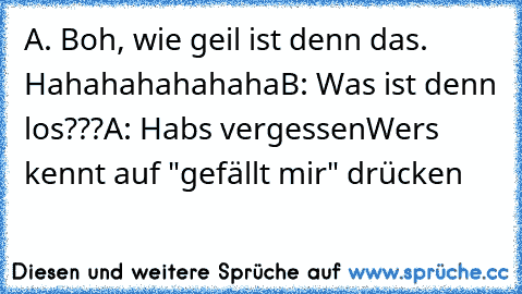 A. Boh, wie geil ist denn das. Hahahahahahaha
B: Was ist denn los???
A: Habs vergessen
Wers kennt auf "gefällt mir" drücken