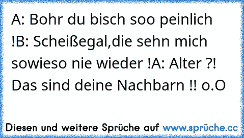 A: Bohr du bisch soo peinlich !
B: Scheißegal,die sehn mich sowieso nie wieder !
A: Alter ?! Das sind deine Nachbarn !! o.O