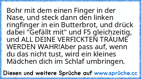 Bohr mit dem einen Finger in der Nase, und steck dann den linken ringfinger in ein Butterbrot, und drück dabei "Gefällt mit" und F5 gleichzeitig, und ALL DEINE VERFICKTEN TRÄUME WERDEN WAHR!
Aber pass auf, wenn du das nicht tust, wird ein kleines Mädchen dich im Schlaf umbringen.