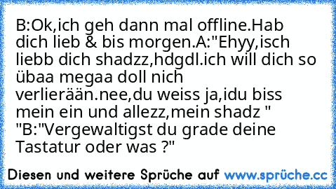 B:Ok,ich geh dann mal offline.Hab dich lieb & bis morgen.
A:"Ehyy,isch liebb dich shadzz,hdgdl.ich will dich so übaa megaa doll nich verlierään.nee,du weiss ja,idu biss mein ein und allezz,mein shadz " ♥"
B:"Vergewaltigst du grade deine Tastatur oder was ?"