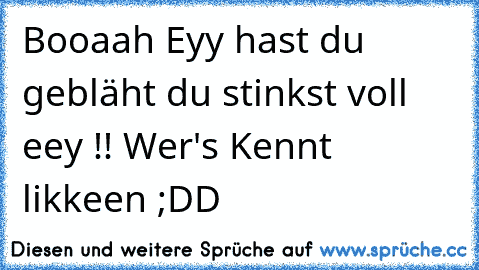 Booaah Eyy hast du gebläht du stinkst voll eey !! 
Wer's Kennt likkeen ;DD