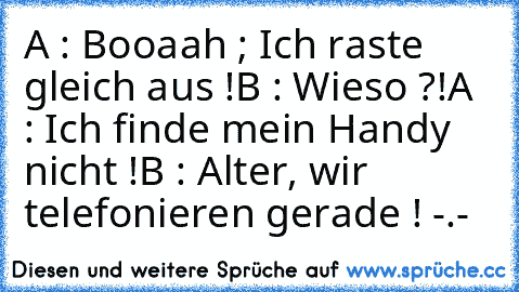 A : Booaah ; Ich raste gleich aus !
B : Wieso ?!
A : Ich finde mein Handy nicht !
B : Alter, wir telefonieren gerade ! -.-