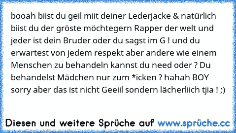 booah biist du geil miit deiner Lederjacke & natürlich biist du der gröste möchtegern Rapper der welt und jeder ist dein Bruder oder du sagst im G ! und du erwartest von jedem respekt aber andere wie einem Menschen zu behandeln kannst du need oder ? Du behandelst Mädchen nur zum *icken ? hahah BOY sorry aber das ist nicht Geeiil sondern lächerliich tjia ! ;)