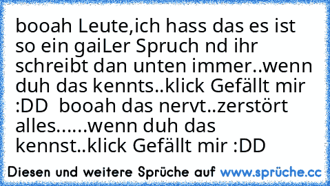 booah Leute,ich hass das es ist so ein gaiLer Spruch nd ihr schreibt dan unten immer..wenn duh das kennts..klick Gefällt mir :DD ♥ booah das nervt..zerstört alles...
...wenn duh das kennst..klick Gefällt mir :DD ♥