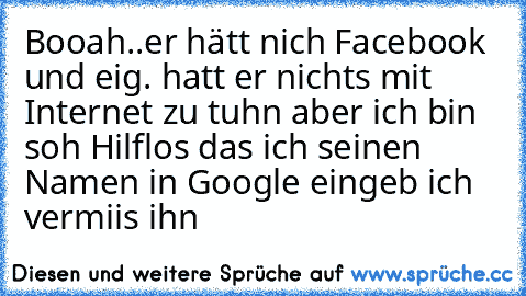 Booah..er hätt nich Facebook und eig. hatt er nichts mit Internet zu tuhn aber ich bin soh Hilflos das ich seinen Namen in Google eingeb ich vermiis ihn ♥