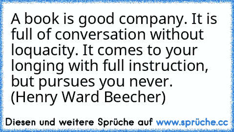 A book is good company. It is full of conversation without loquacity. It comes to your longing with full instruction, but pursues you never. (Henry Ward Beecher)