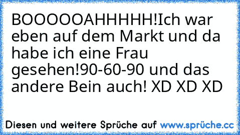 BOOOOOAHHHHH!
Ich war eben auf dem Markt und da habe ich eine Frau gesehen!
90-60-90 und das andere Bein auch! XD XD XD