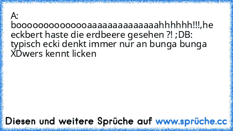 A: boooooooooooooaaaaaaaaaaaaaahhhhhh!!!,
he eckbert haste die erdbeere gesehen ?! ;D
B: typisch ecki denkt immer nur an bunga bunga XD
wers kennt licken