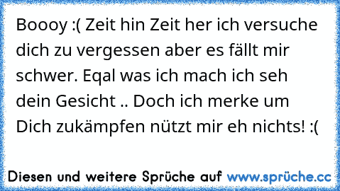 Boooy :( Zeit hin Zeit her ich versuche dich zu vergessen aber es fällt mir schwer. Eqal was ich mach ich seh dein Gesicht .. Doch ich merke um Dich zukämpfen nützt mir eh nichts! :(