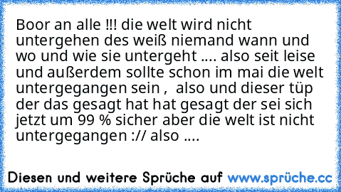 Boor an alle !!! die welt wird nicht untergehen des weiß niemand wann und wo und wie sie untergeht .... also seit leise und außerdem sollte schon im mai die welt untergegangen sein ,  also und dieser tüp der das gesagt hat hat gesagt der sei sich jetzt um 99 % sicher aber die welt ist nicht untergegangen :// also ....