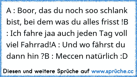 A : Boor, das du noch soo schlank bist, bei dem was du alles frisst !
B : Ich fahre jaa auch jeden Tag voll viel Fahrrad!
A : Und wo fährst du dann hin ?
B : Meccen natürlich :D