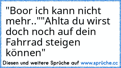 "Boor ich kann nicht mehr.."
"Ahlta du wirst doch noch auf dein Fahrrad steigen können"