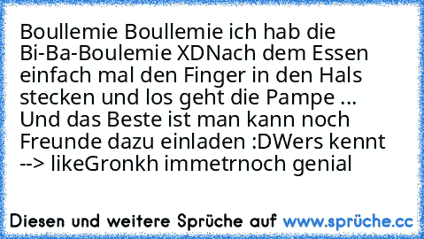 Boullemie Boullemie ich hab die Bi-Ba-Boulemie XD
Nach dem Essen einfach mal den Finger in den Hals stecken und los geht die Pampe ... Und das Beste ist man kann noch Freunde dazu einladen :D
Wers kennt --> like
Gronkh immetrnoch genial