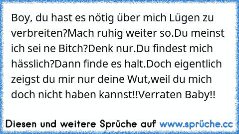 Boy, du hast es nötig über mich Lügen zu verbreiten?
Mach ruhig weiter so.
Du meinst ich sei ne Bitch?
Denk nur.
Du findest mich hässlich?
Dann finde es halt.
Doch eigentlich zeigst du mir nur deine Wut,weil du mich doch nicht haben kannst!!
Verraten Baby!!