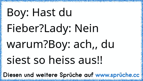 Boy: Hast du Fieber?
Lady: Nein warum?
Boy: ach,, du siest so heiss aus!!