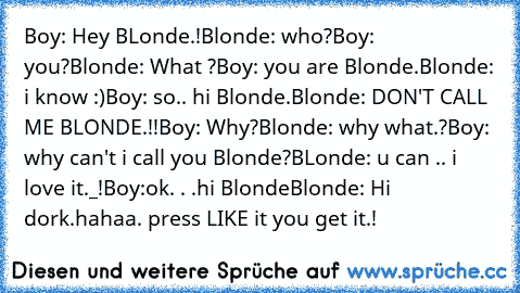 Boy: Hey BLonde.!
Blonde: who?
Boy: you?
Blonde: What ?
Boy: you are Blonde.
Blonde: i know :)
Boy: so.. hi Blonde.
Blonde: DON'T CALL ME BLONDE.!!
Boy: Why?
Blonde: why what.?
Boy: why can't i call you Blonde?
BLonde: u can .. i love it._!
Boy:ok. . .hi Blonde
Blonde: Hi dork.
hahaa. press LIKE it you get it.!