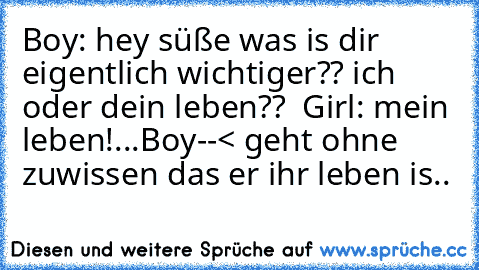 Boy: hey süße was is dir eigentlich wichtiger?? ich oder dein leben?? ♥ ♥
Girl: mein leben!...
Boy--< geht ohne zuwissen das er ihr leben is.. ♥