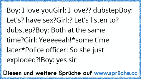 Boy: I love you
Girl: I love?? dubstep
Boy: Let's? have sex?
Girl:? Let's listen to? dubstep?
Boy: Both at the same time?
Girl: Yeeeeeah!
*some time later*
Police officer: So she just exploded?!
Boy: yes sir