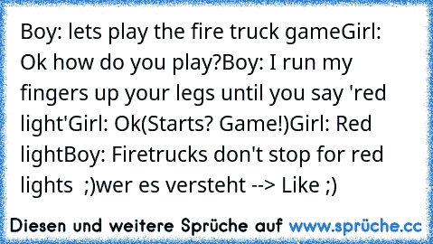 Boy: lets play the fire truck game
Girl: Ok how do you play?
Boy: I run my fingers up your legs until you say 'red light'
Girl: Ok
(Starts? Game!)
Girl: Red light
Boy: Firetrucks don't stop for red﻿ lights  ;)
wer es versteht --> Like ;)