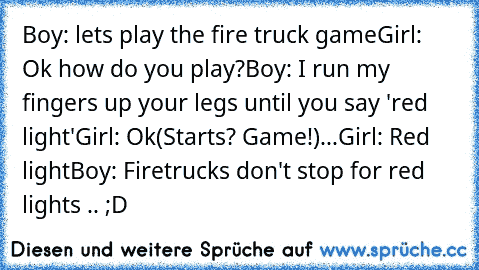 Boy: lets play the fire truck game
Girl: Ok how do you play?
Boy: I run my fingers﻿ up your legs until you say 'red light'
Girl: Ok
(Starts? Game!)
...Girl: Red light
Boy: Firetrucks don't stop for red lights .. ;D