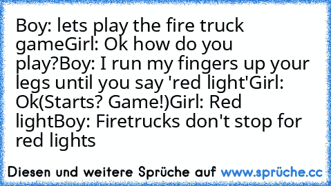 Boy: lets play the fire truck game
Girl:﻿ Ok how do you play?
Boy: I run my fingers up your legs until you say 'red light'
Girl: Ok
(Starts? Game!)
Girl: Red light
Boy: Firetrucks don't stop for red lights