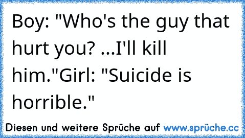 Boy: "Who's the guy that hurt you? ...I'll kill him."
Girl: "Suicide is horrible."