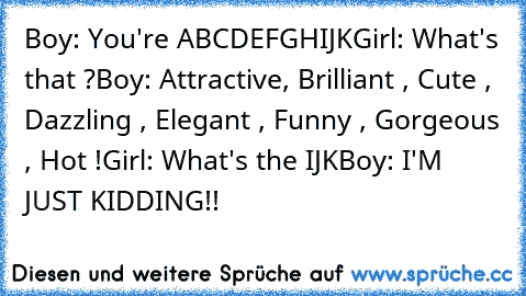 Boy: You're ABCDEFGHIJK
Girl: What's﻿ that ?
Boy: Attractive, Brilliant , Cute , Dazzling , Elegant , Funny , Gorgeous , Hot !
Girl: What's the IJK
Boy: I'M JUST KIDDING!!