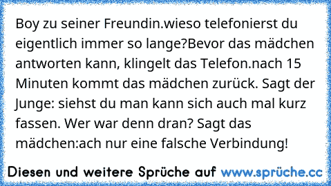 Boy zu seiner Freundin.wieso telefonierst du eigentlich immer so lange?
Bevor das mädchen antworten kann, klingelt das Telefon.nach 15 Minuten kommt das mädchen zurück. Sagt der Junge: siehst du man kann sich auch mal kurz fassen. Wer war denn dran? Sagt das mädchen:ach nur eine falsche Verbindung!