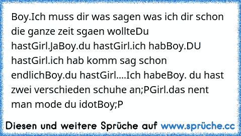 Boy.Ich muss dir was sagen was ich dir schon die ganze zeit sgaen wollte
Du hast
Girl.Ja
Boy.du hast
Girl.ich hab
Boy.DU hast
Girl.ich hab komm sag schon endlich
Boy.du hast
Girl....Ich habe
Boy. du hast zwei verschieden schuhe an;P
Girl.das nent man mode du idot
Boy;P