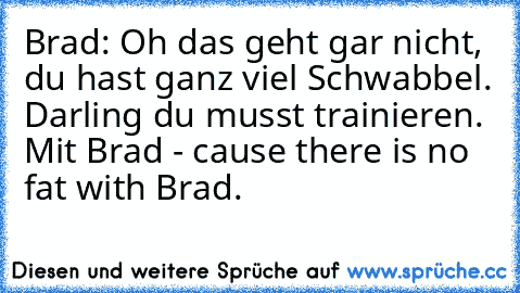 Brad: Oh das geht gar nicht, du hast ganz viel Schwabbel. Darling du musst trainieren. Mit Brad - cause there is no fat with Brad.