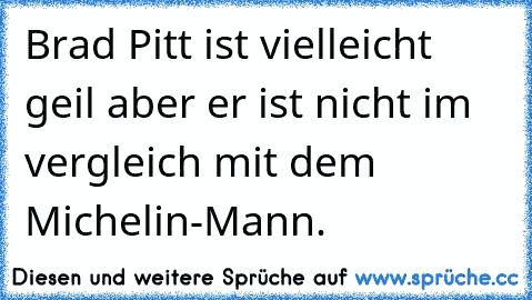 Brad Pitt ist vielleicht geil aber er ist nicht im vergleich mit dem Michelin-Mann.