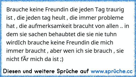 Brauche keine Freundin die jeden Tag traurig ist , die jeden tag heult , die immer probleme hat , die aufmerksamkeit bracuht von allen .. in dem sie sachen behaubtet die sie nie tuhn wird
Ich brauche keine Freundin die mich immer braucht , aber wen ich sie brauch , sie nicht fùr mich da ist ;)