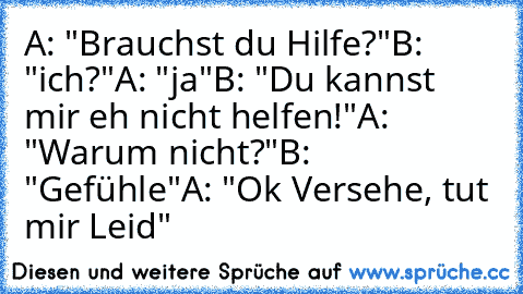 A: "Brauchst du Hilfe?"
B: "ich?"
A: "ja"
B: "Du kannst mir eh nicht helfen!"
A: "Warum nicht?"
B: "Gefühle"
A: "Ok Versehe, tut mir Leid"