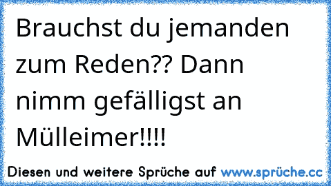 Brauchst du jemanden zum Reden?? Dann nimm gefälligst an Mülleimer!!!!