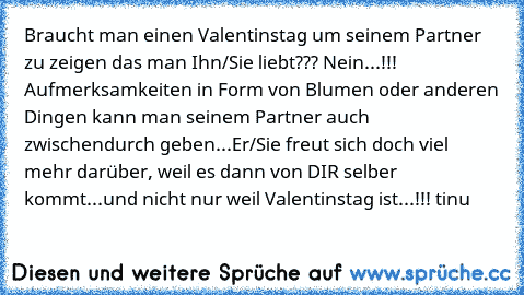 Braucht man einen Valentinstag um seinem Partner zu zeigen das man Ihn/Sie liebt??? Nein...!!! Aufmerksamkeiten in Form von Blumen oder anderen Dingen kann man seinem Partner auch zwischendurch geben...Er/Sie freut sich doch viel mehr darüber, weil es dann von DIR selber kommt...und nicht nur weil Valentinstag ist...!!! ☺tinu