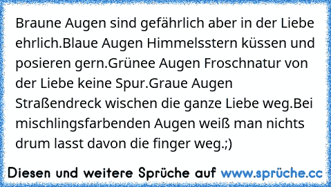 Braune Augen sind gefährlich aber in der Liebe ehrlich.
Blaue Augen Himmelsstern küssen und posieren gern.
Grünee Augen Froschnatur von der Liebe keine Spur.
Graue Augen Straßendreck wischen die ganze Liebe weg.
Bei mischlingsfarbenden Augen weiß man nichts drum lasst davon die finger weg.
;)