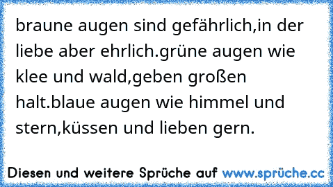 braune augen sind gefährlich,
in der liebe aber ehrlich.
grüne augen wie klee und wald,
geben großen halt.
blaue augen wie himmel und stern,
küssen und lieben gern.
♥